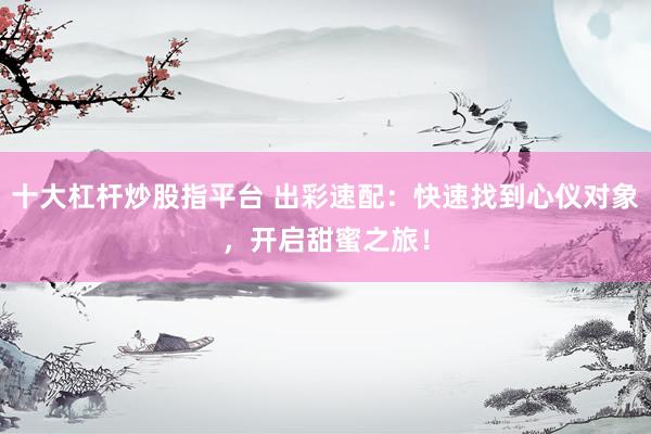 十大杠杆炒股指平台 出彩速配：快速找到心仪对象，开启甜蜜之旅！
