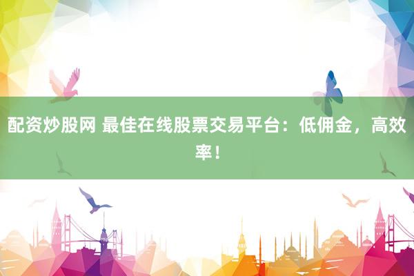 配资炒股网 最佳在线股票交易平台：低佣金，高效率！
