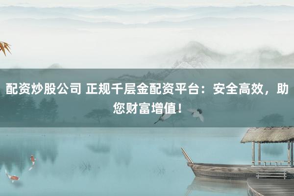 配资炒股公司 正规千层金配资平台：安全高效，助您财富增值！