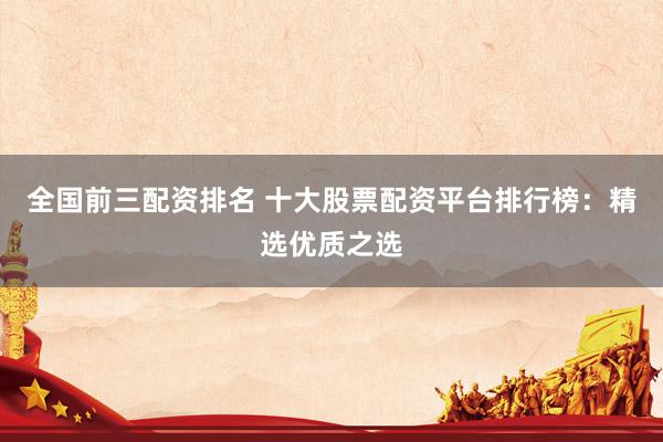 全国前三配资排名 十大股票配资平台排行榜：精选优质之选