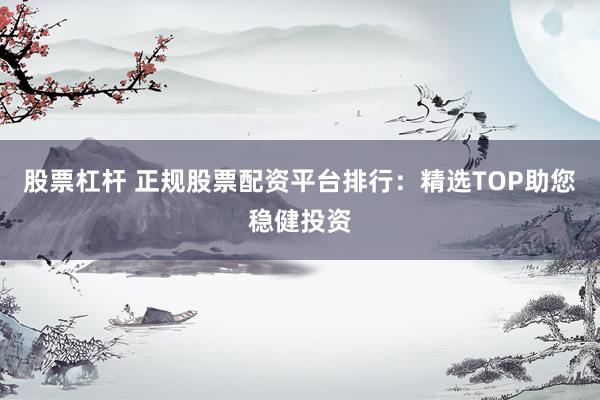 股票杠杆 正规股票配资平台排行：精选TOP助您稳健投资