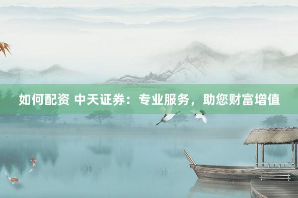 如何配资 中天证券：专业服务，助您财富增值