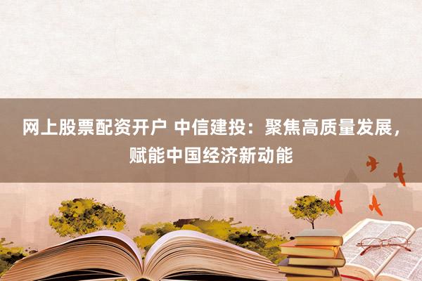 网上股票配资开户 中信建投：聚焦高质量发展，赋能中国经济新动能