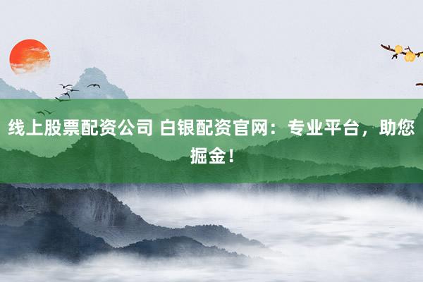 线上股票配资公司 白银配资官网：专业平台，助您掘金！