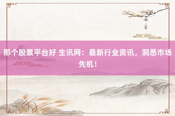 那个股票平台好 生讯网：最新行业资讯，洞悉市场先机！