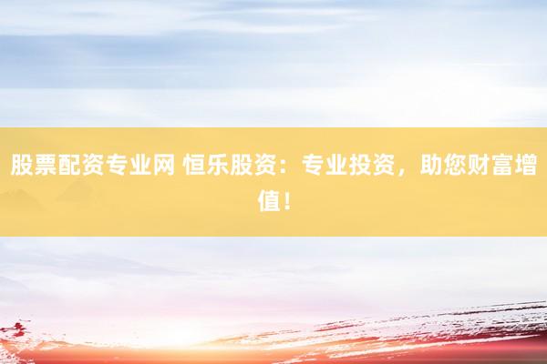 股票配资专业网 恒乐股资：专业投资，助您财富增值！