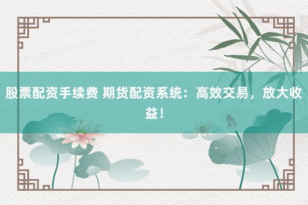 股票配资手续费 期货配资系统：高效交易，放大收益！