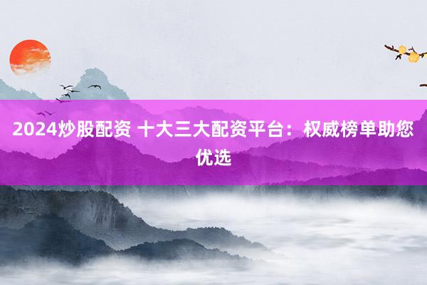 2024炒股配资 十大三大配资平台：权威榜单助您优选