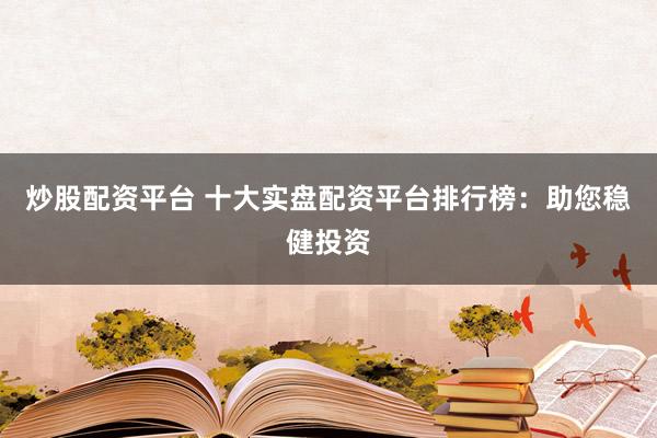 炒股配资平台 十大实盘配资平台排行榜：助您稳健投资