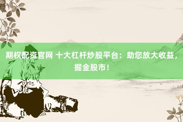 期权配资官网 十大杠杆炒股平台：助您放大收益，掘金股市！
