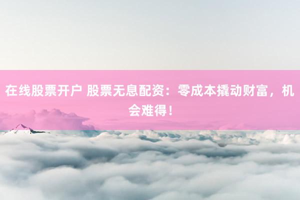 在线股票开户 股票无息配资：零成本撬动财富，机会难得！