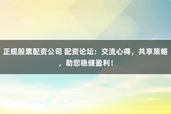 正规股票配资公司 配资论坛：交流心得，共享策略，助您稳健盈利！