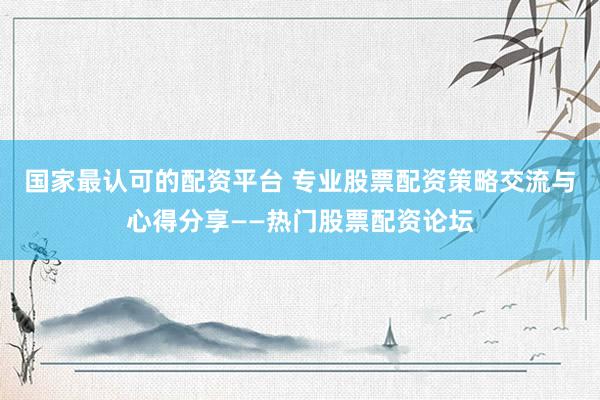 国家最认可的配资平台 专业股票配资策略交流与心得分享——热门股票配资论坛