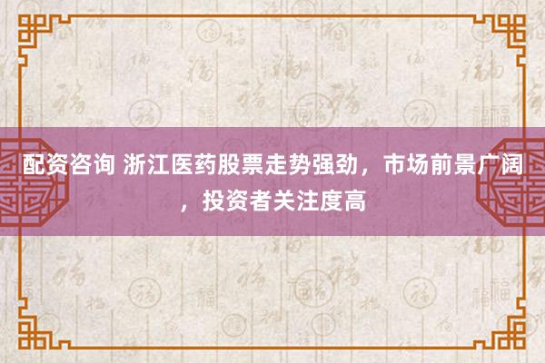 配资咨询 浙江医药股票走势强劲，市场前景广阔，投资者关注度高