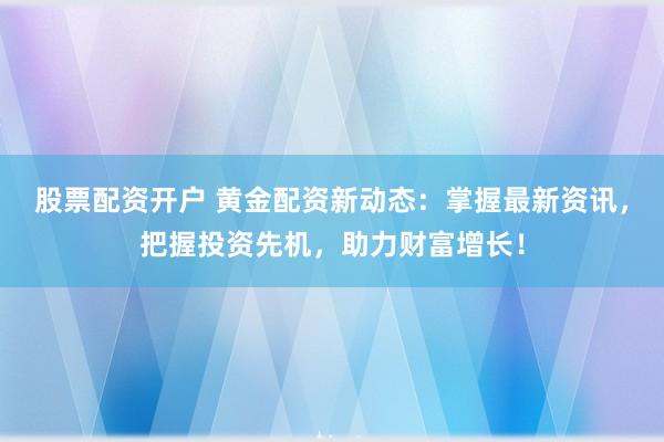 股票配资开户 黄金配资新动态：掌握最新资讯，把握投资先机，助力财富增长！
