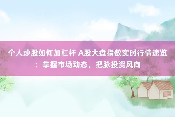 个人炒股如何加杠杆 A股大盘指数实时行情速览：掌握市场动态，把脉投资风向