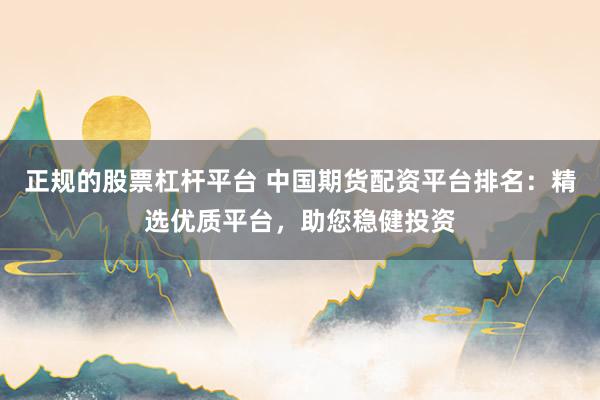 正规的股票杠杆平台 中国期货配资平台排名：精选优质平台，助您稳健投资