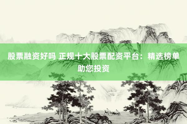 股票融资好吗 正规十大股票配资平台：精选榜单助您投资