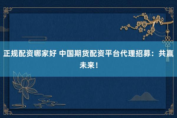 正规配资哪家好 中国期货配资平台代理招募：共赢未来！