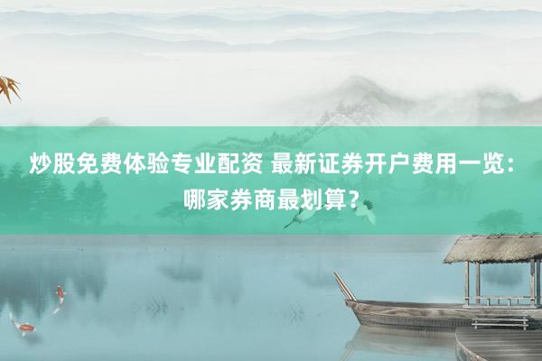 炒股免费体验专业配资 最新证券开户费用一览：哪家券商最划算？