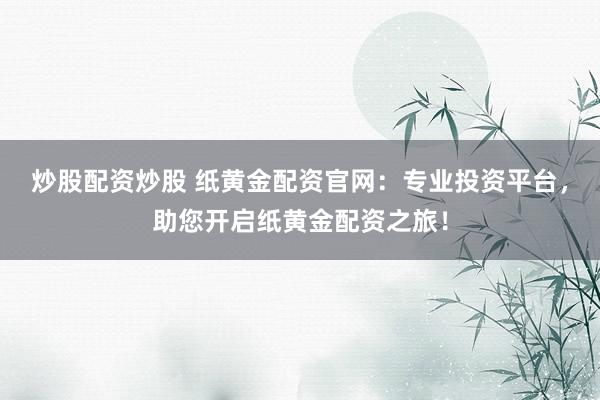 炒股配资炒股 纸黄金配资官网：专业投资平台，助您开启纸黄金配资之旅！