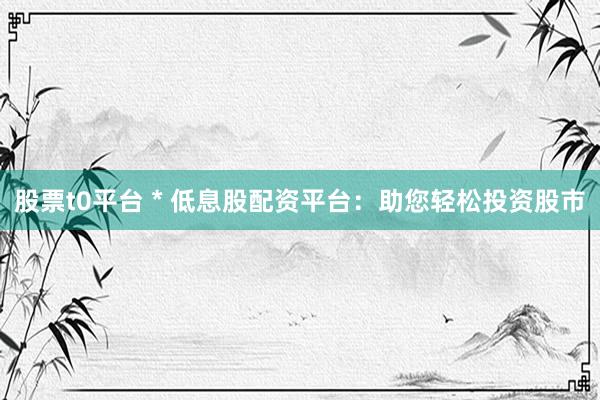 股票t0平台 * 低息股配资平台：助您轻松投资股市