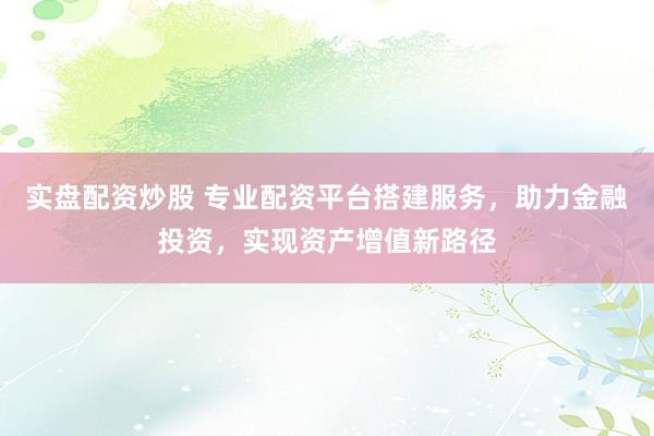 实盘配资炒股 专业配资平台搭建服务，助力金融投资，实现资产增值新路径