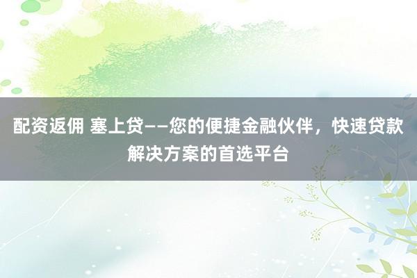 配资返佣 塞上贷——您的便捷金融伙伴，快速贷款解决方案的首选平台