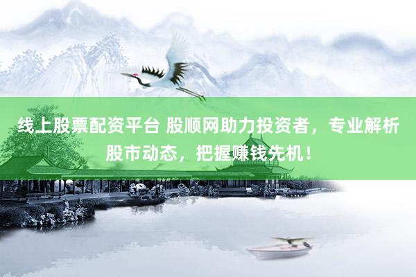 线上股票配资平台 股顺网助力投资者，专业解析股市动态，把握赚钱先机！
