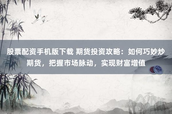 股票配资手机版下载 期货投资攻略：如何巧妙炒期货，把握市场脉动，实现财富增值