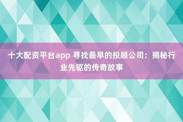 十大配资平台app 寻找最早的投顾公司：揭秘行业先驱的传奇故事