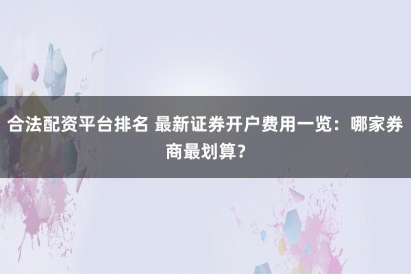合法配资平台排名 最新证券开户费用一览：哪家券商最划算？