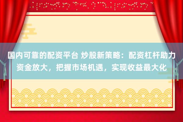 国内可靠的配资平台 炒股新策略：配资杠杆助力资金放大，把握市场机遇，实现收益最大化