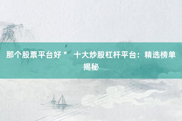 那个股票平台好 *   十大炒股杠杆平台：精选榜单揭秘