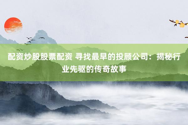 配资炒股股票配资 寻找最早的投顾公司：揭秘行业先驱的传奇故事