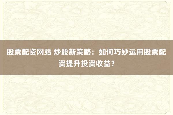 股票配资网站 炒股新策略：如何巧妙运用股票配资提升投资收益？