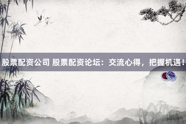 股票配资公司 股票配资论坛：交流心得，把握机遇！