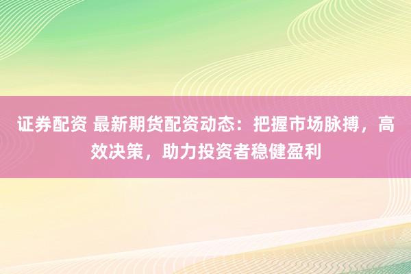 证券配资 最新期货配资动态：把握市场脉搏，高效决策，助力投资者稳健盈利