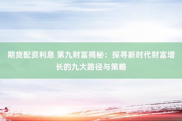 期货配资利息 第九财富揭秘：探寻新时代财富增长的九大路径与策略