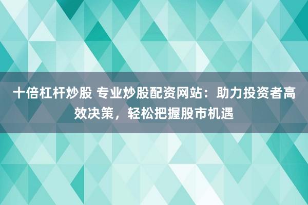 十倍杠杆炒股 专业炒股配资网站：助力投资者高效决策，轻松把握股市机遇
