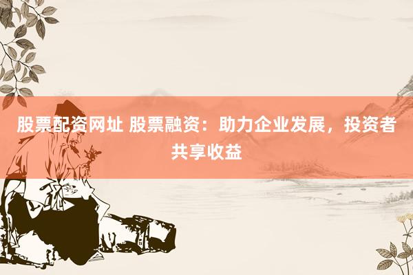 股票配资网址 股票融资：助力企业发展，投资者共享收益