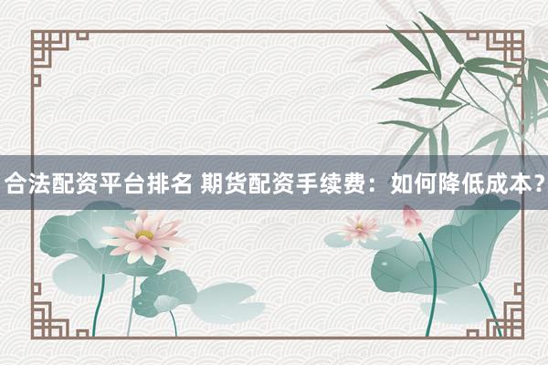 合法配资平台排名 期货配资手续费：如何降低成本？