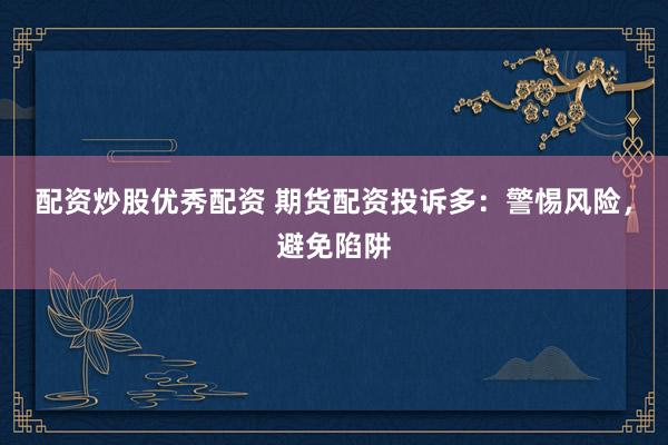 配资炒股优秀配资 期货配资投诉多：警惕风险，避免陷阱
