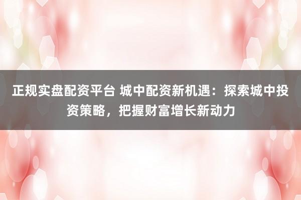 正规实盘配资平台 城中配资新机遇：探索城中投资策略，把握财富增长新动力