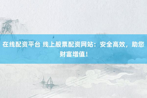 在线配资平台 线上股票配资网站：安全高效，助您财富增值！