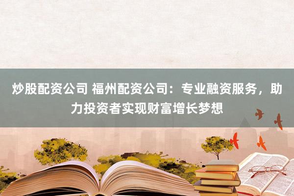炒股配资公司 福州配资公司：专业融资服务，助力投资者实现财富增长梦想