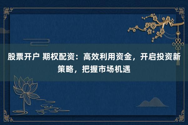 股票开户 期权配资：高效利用资金，开启投资新策略，把握市场机遇