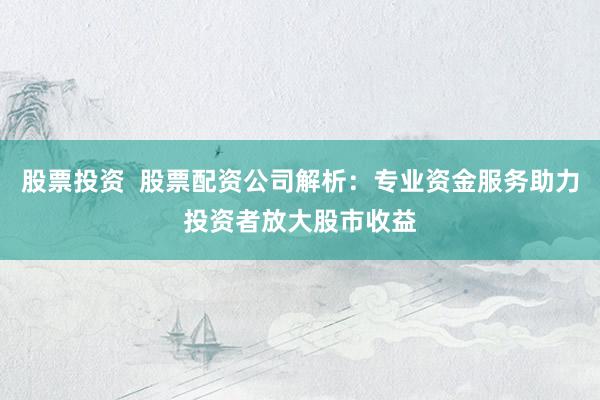 股票投资  股票配资公司解析：专业资金服务助力投资者放大股市收益