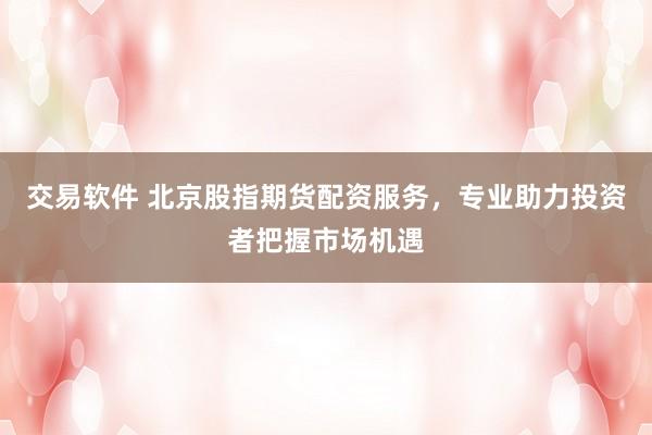 交易软件 北京股指期货配资服务，专业助力投资者把握市场机遇