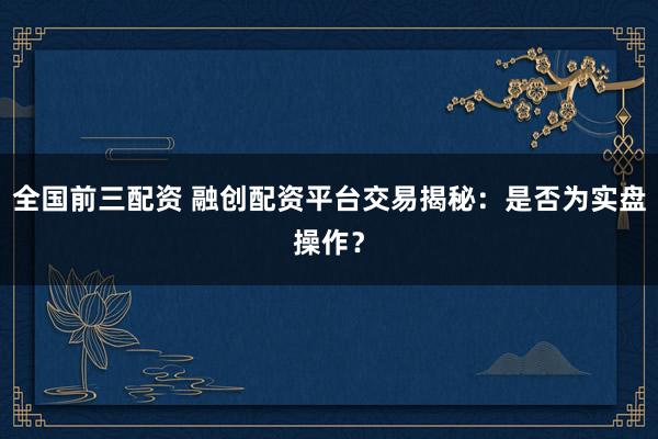 全国前三配资 融创配资平台交易揭秘：是否为实盘操作？